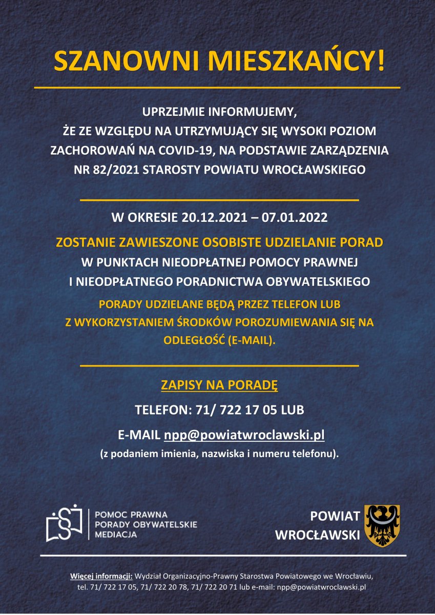 UPRZEJMIE INFORMUJEMY,  ŻE ZE WZGLĘDU NA UTRZYMUJĄCY SIĘ WYSOKI POZIOM ZACHOROWAŃ NA COVID-19, NA PODSTAWIE ZARZĄDZENIA NR 82/2021 STAROSTY POWIATU WROCŁAWSKIEGO   W OKRESIE 20.12.2021 – 07.01.2022 ZOSTANIE ZAWIESZONE OSOBISTE UDZIELANIE PORAD  W PUNKTACH NIEODPŁATNEJ POMOCY PRAWNEJ  I NIEODPŁATNEGO PORADNICTWA OBYWATELSKIEGO PORADY UDZIELANE BĘDĄ PRZEZ TELEFON LUB  Z WYKORZYSTANIEM ŚRODKÓW POROZUMIEWANIA SIĘ NA ODLEGŁOŚĆ (E-MAIL).   ZAPISY NA PORADĘ TELEFON: 71/ 722 17 05 LUB  E-MAIL npp@powiatwroclawski.pl  (z podaniem imienia, nazwiska i numeru telefonu).