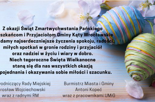 Z okazji Świąt Zmartwychwstania Pańskiego Mieszkańcom i Przyjaciołom Gminy Kąty Wrocławskie składamy najserdeczniejsze życzenia spokoju, radości, miłych spotkań w gronie rodziny i przyjaciół oraz nadziei w życiu i wiary w dobro. Niech tegoroczne Święta Wielkanocne staną się dla nas wszystkich okazją do pojednania i okazywania sobie miłości i szacunku.